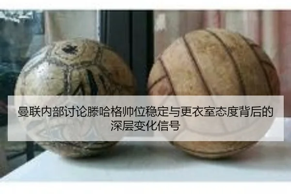 曼联内部讨论滕哈格帅位稳定与更衣室态度背后的深层变化信号